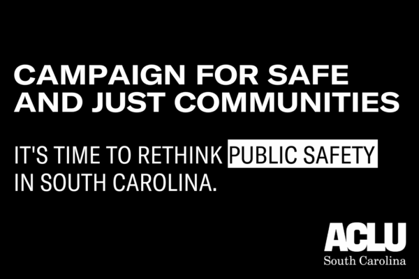 Black image with white text reading "Campaign for Safe and Just Communities. It's Time to Rethink Public Safety in South Carolina." White ACLU SC logo in bottom right corner.