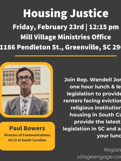 "Housing Justice. Friday, February 23rd, 12:15 pm. Mill Village Ministries Office, 1186 Pendleton Street, Greenville, SC 29611. Join Rep. Wendell Jones and Paul Bowers for a one hour lunch & learn conversation about legislation ..."