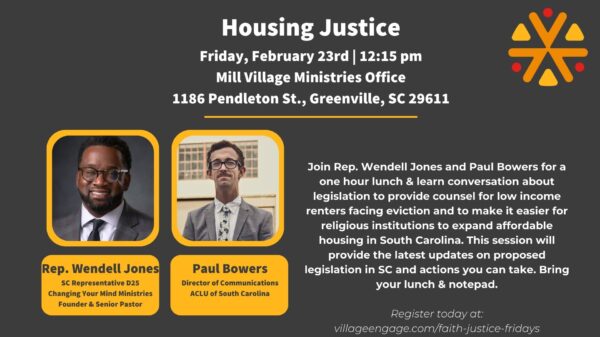 "Housing Justice. Friday, February 23rd, 12:15 pm. Mill Village Ministries Office, 1186 Pendleton Street, Greenville, SC 29611. Join Rep. Wendell Jones and Paul Bowers for a one hour lunch & learn conversation about legislation ..."