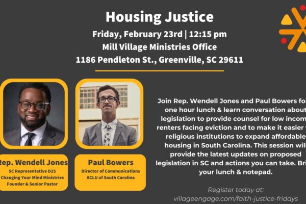 "Housing Justice. Friday, February 23rd, 12:15 pm. Mill Village Ministries Office, 1186 Pendleton Street, Greenville, SC 29611. Join Rep. Wendell Jones and Paul Bowers for a one hour lunch & learn conversation about legislation ..."