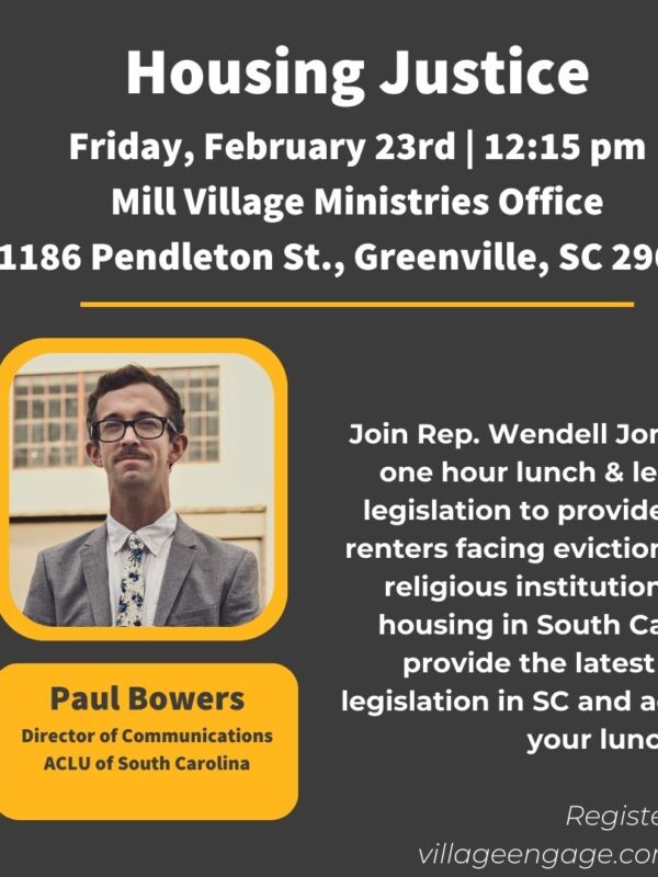 "Housing Justice. Friday, February 23rd, 12:15 pm. Mill Village Ministries Office, 1186 Pendleton Street, Greenville, SC 29611. Join Rep. Wendell Jones and Paul Bowers for a one hour lunch & learn conversation about legislation ..."