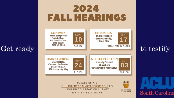 "2024 Fall Hearings: Sept. 10 5-7 pm in Conway, Sept. 17 9 am 12 pm and 5-7 pm in Columbia, Sept. 24 5-7 pm in Spartanburg, Oct. 3 5-7 pm in North Charlesotn. Please email childrenscommittee@sc.edu to sign up to speak or submit written testimony."