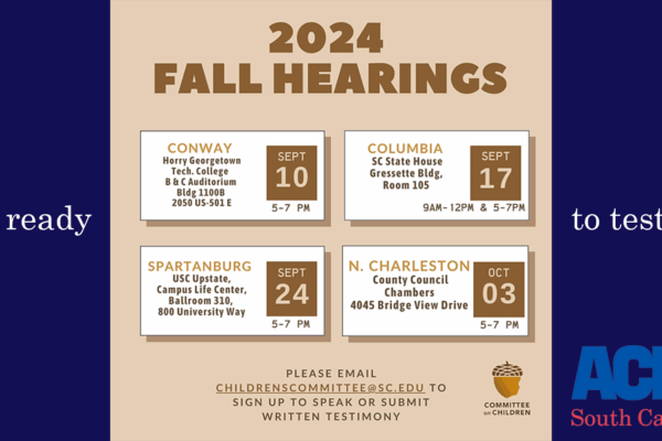 "2024 Fall Hearings: Sept. 10 5-7 pm in Conway, Sept. 17 9 am 12 pm and 5-7 pm in Columbia, Sept. 24 5-7 pm in Spartanburg, Oct. 3 5-7 pm in North Charlesotn. Please email childrenscommittee@sc.edu to sign up to speak or submit written testimony."
