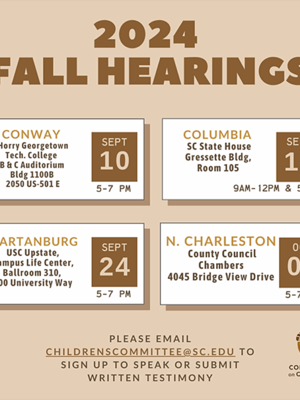 "2024 Fall Hearings: Sept. 10 5-7 pm in Conway, Sept. 17 9 am 12 pm and 5-7 pm in Columbia, Sept. 24 5-7 pm in Spartanburg, Oct. 3 5-7 pm in North Charlesotn. Please email childrenscommittee@sc.edu to sign up to speak or submit written testimony."