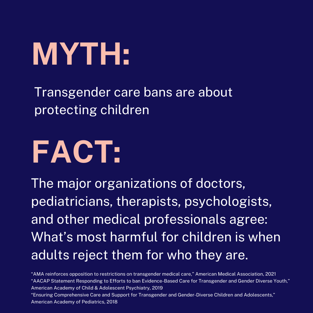 MYTH: Transgender care bans are about protecting children FACT: The major organizations of doctors, pediatricians, therapists, psychologists, and medical professionals agree: What’s most harmful for children is when adults reject them for who they are.