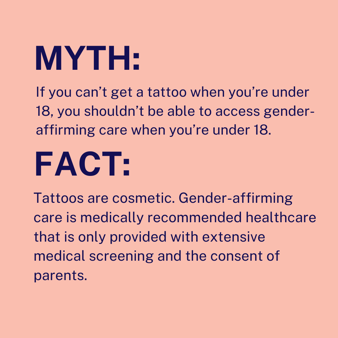 Myth: If you can’t get a tattoo when you’re under 18, you shouldn’t be able to access gender-affirming care when you’re under 18. Fact: Tattoos are cosmetic. Gender-affirming care is medically recommended healthcare that is only provided with extensive me