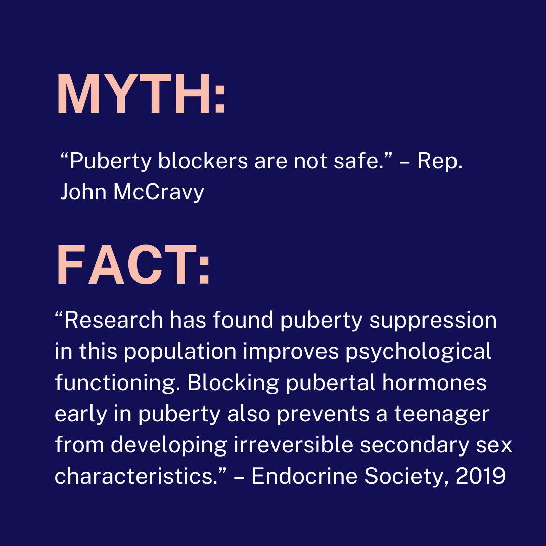 MYTH: “Puberty blockers are not safe.” – Rep. John McCravy FACT: “Research has found puberty suppression in this population improves psychological functioning. Blocking pubertal hormones early in puberty also prevents a teenager from developing irreversib