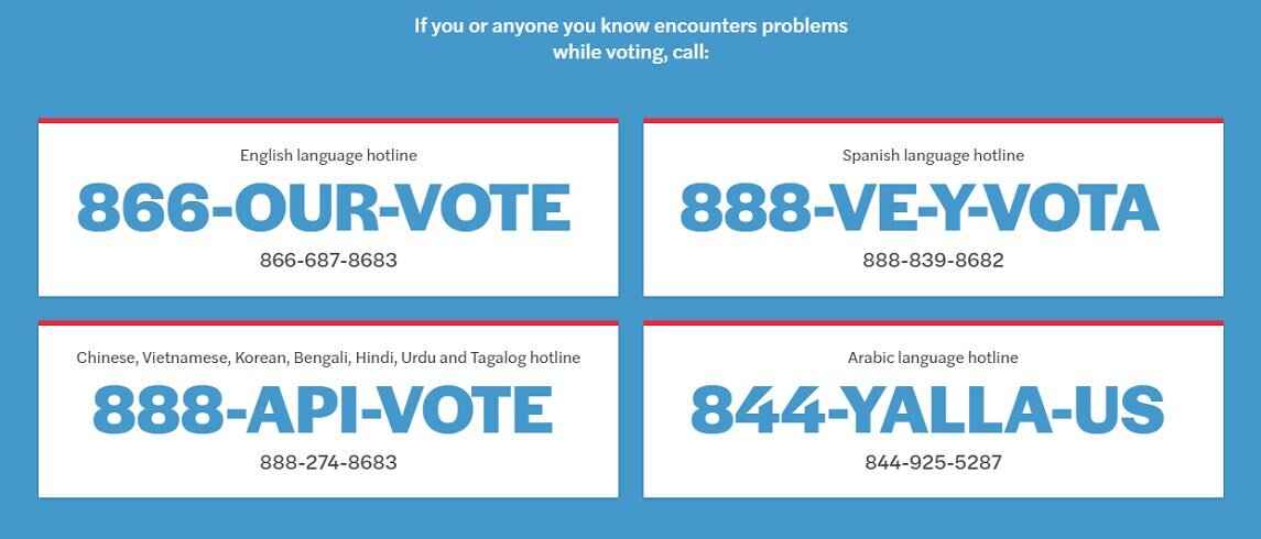 If you or anyone you know encounters problems while voting, call: English: 866-687-8683. Spanish: 888-839-8682. Chinese, Vietnamese, Korean, Bengali, Hindi, Urdu, Tagalog: 888-274-8683. Arabic: 844-925-5287