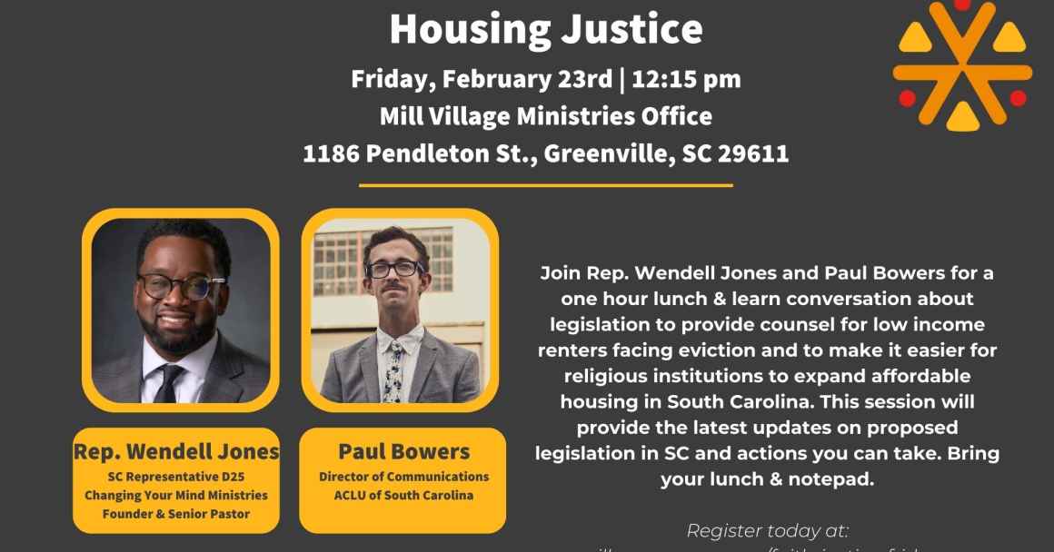 "Housing Justice. Friday, February 23rd, 12:15 pm. Mill Village Ministries Office, 1186 Pendleton Street, Greenville, SC 29611. Join Rep. Wendell Jones and Paul Bowers for a one hour lunch & learn conversation about legislation ..."