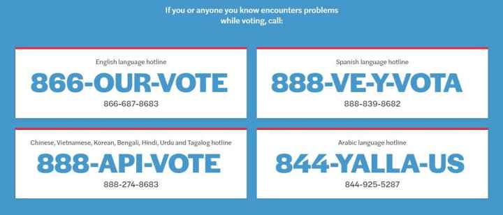 If you or anyone you know encounters problems while voting, call: English: 866-687-8683. Spanish: 888-839-8682. Chinese, Vietnamese, Korean, Bengali, Hindi, Urdu, Tagalog: 888-274-8683. Arabic: 844-925-5287